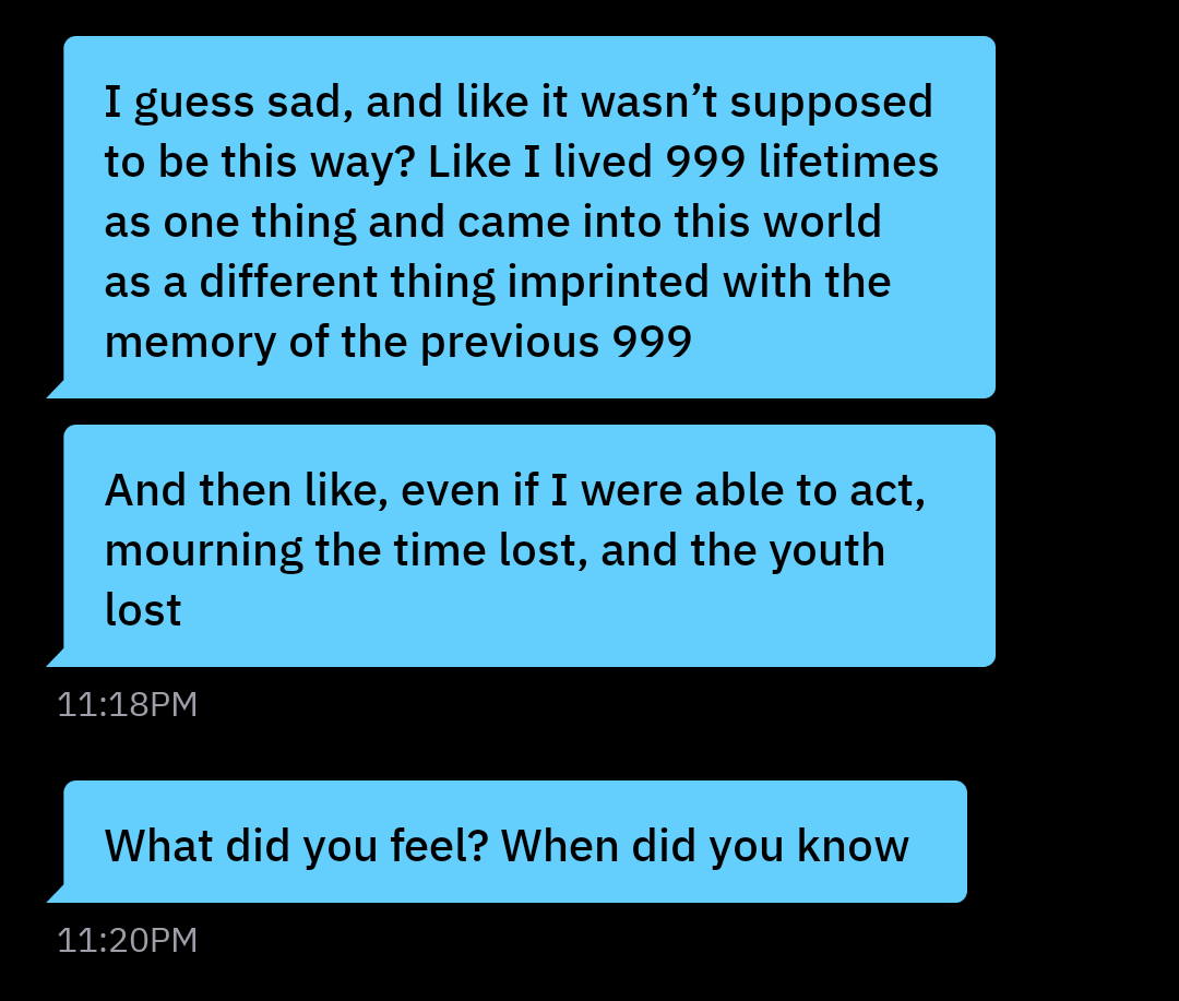 I guess sad, and like it wasn't supposed to be this way? Like I lived 999 lifetimes as one thing and came into this world as a different thing imprinted with the memory of the previous 999 And then like, even if I were able to act, mourning the time lost, and the youth lost 11:18PM What did you feel? When did you know 11:20PM