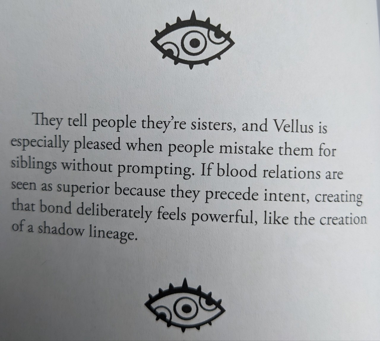 book quote surrounded by triple-pupiled eyes: They tell people they're sisters, and Vellus is especially pleased when people mistake them for siblings without prompting. If blood relations are seen as superior because they precede intent, creating that bond deliberately feels powerful, like the creation of a shadow lineage.